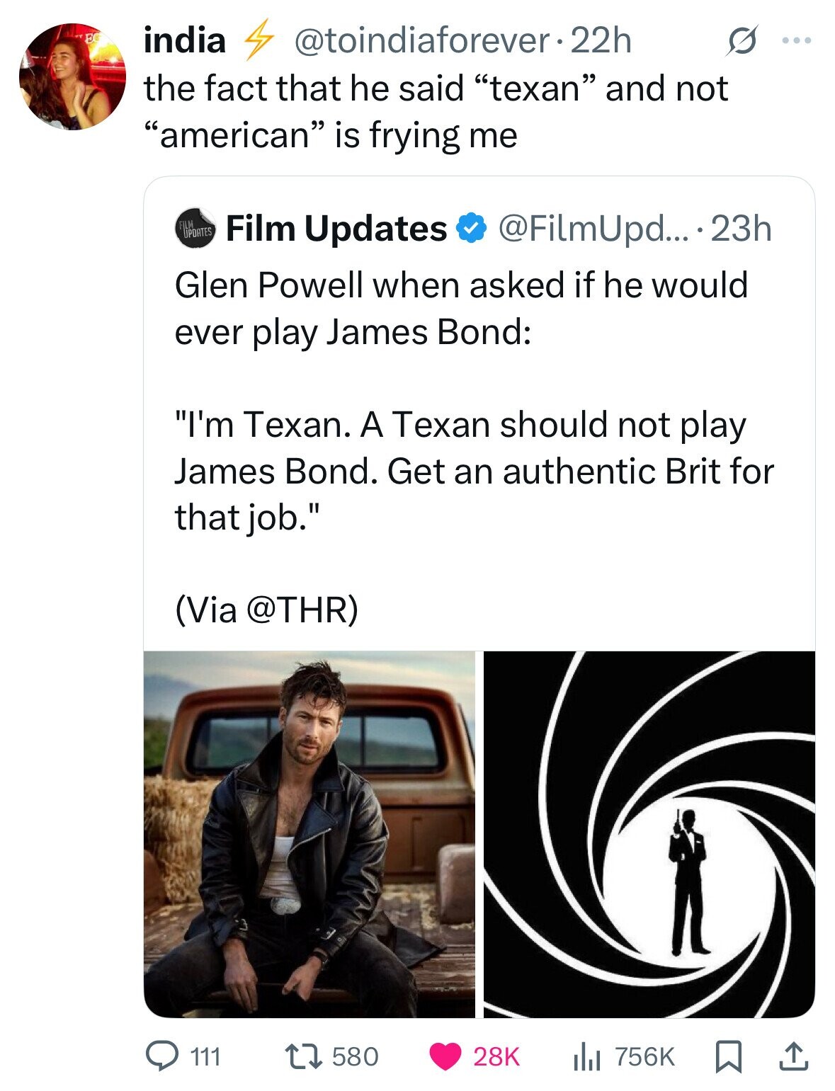 FC india @toindiaforever.2 22h G ... the fact that he said texan and not american is frying me FILM UPDATES Film Updates @FilmUpd... - 23h Glen Powell when asked if he would ever play James Bond: I'm Texan. A Texan should not play James Bond. Get an authentic Brit for that job. (Via @THR) 111 580 28K 756K 
