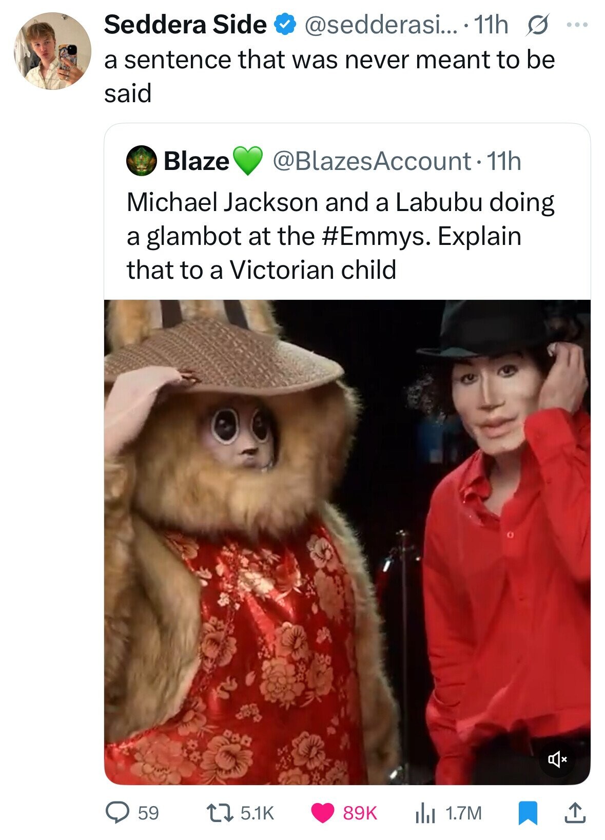 Seddera Side @sedderasi.... 11h s ... a sentence that was never meant to be said Blaze @BlazesAccount-11h Michael Jackson and a Labubu doing a glambot at the #Emmys. Explain that to a Victorian child 59 5.1K 89K 1.7M