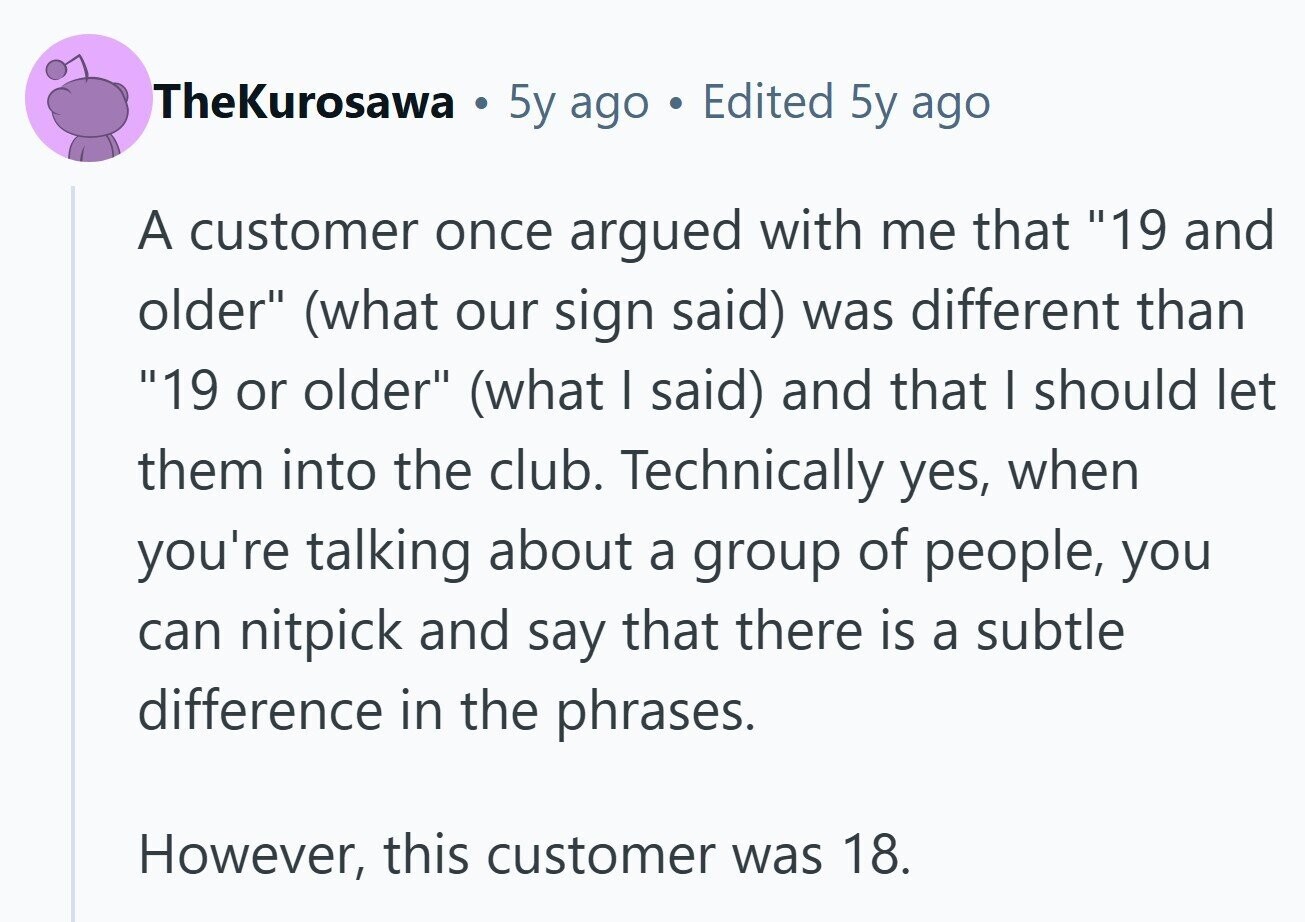 TheKurosawa . 5y ago Edited 5y ago A customer once argued with me that 19 and older (what our sign said) was different than 19 or older (what I said) and that I should let them into the club. Technically yes, when you're talking about a group of people, you can nitpick and say that there is a subtle difference in the phrases. However, this customer was 18. 