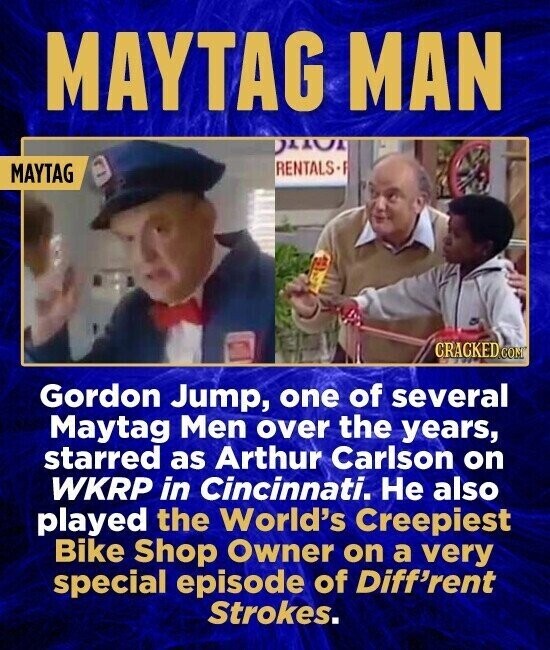 MAYTAG MAN RENTALS- MAYTAG CRACKED.COM Gordon Jump, one of several Maytag Men over the years, starred as Arthur Carlson on WKRP in Cincinnati. Не also played the World's Creepiest Bike Shop Owner on a very special episode of Diff'rent Strokes.