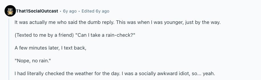 That1SocialOutcast 6y ago Edited 6y ago STORY It was actually me who said the dumb reply. This was when | was younger, just by the way. (Texted to me by a friend) Can I take a rain-check? A few minutes later, I text back, Nope, no rain. | had literally checked the weather for the day. | was a socially awkward idiot, so... yeah. 