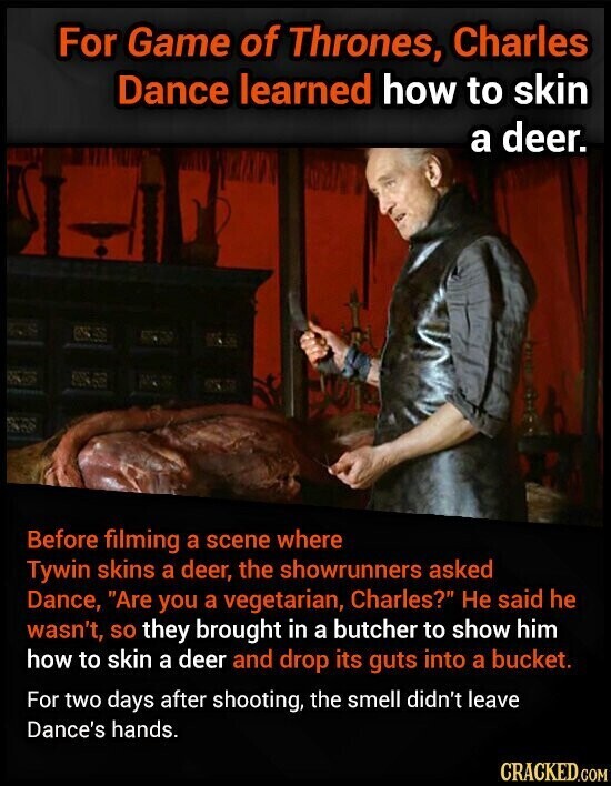 For Game of Thrones, Charles Dance learned how to skin a deer. Before filming a scene where Tywin skins a deer, the showrunners asked Dance, Are you a vegetarian, Charles? Не said he wasn't, so they brought in a butcher to show him how to skin a deer and drop its guts into a bucket. For two days after shooting, the smell didn't leave Dance's hands. CRACKED.COM