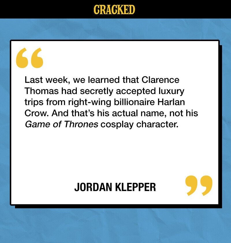 CRACKED Last week, we learned that Clarence Thomas had secretly accepted luxury trips from right-wing billionaire Harlan Crow. And that's his actual name, not his Game of Thrones cosplay character. JORDAN KLEPPER 