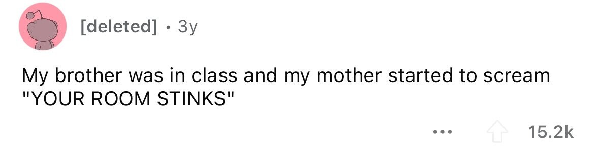 . 3y My brother was in class and my mother started to scream YOUR ROOM STINKS ... 15.2k