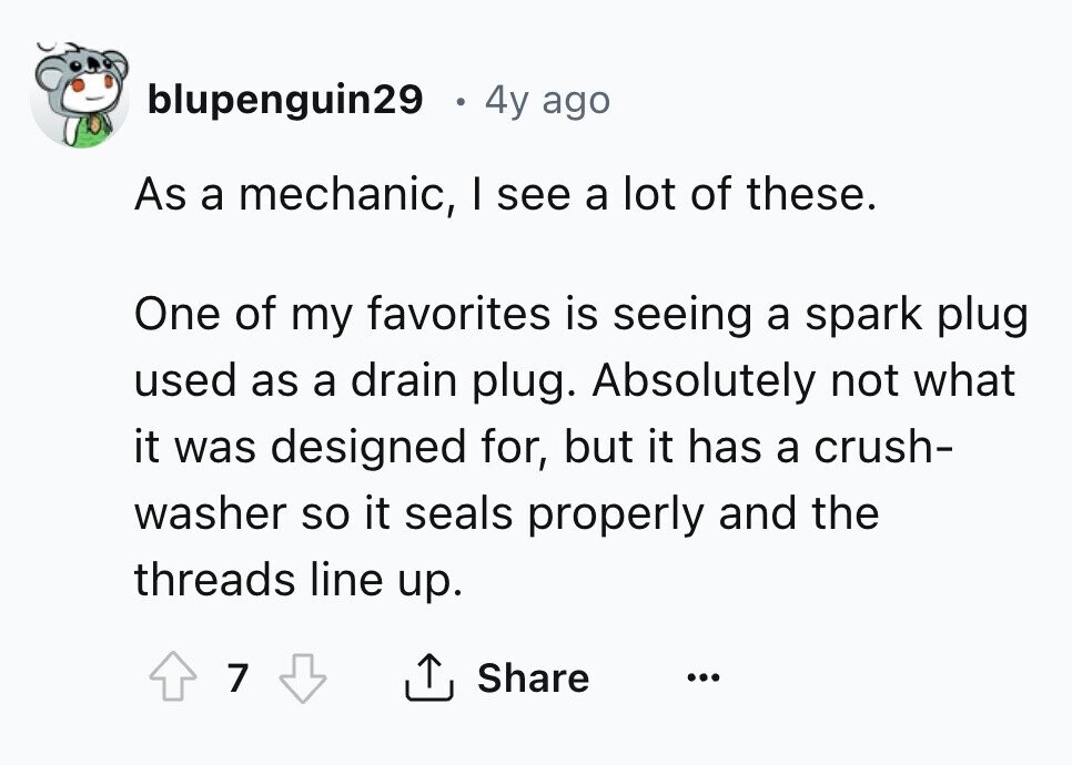 blupenguin29 4y ago As a mechanic, I see a lot of these. One of my favorites is seeing a spark plug used as a drain plug. Absolutely not what it was designed for, but it has a crush- washer so it seals properly and the threads line up. 7 Share ... 