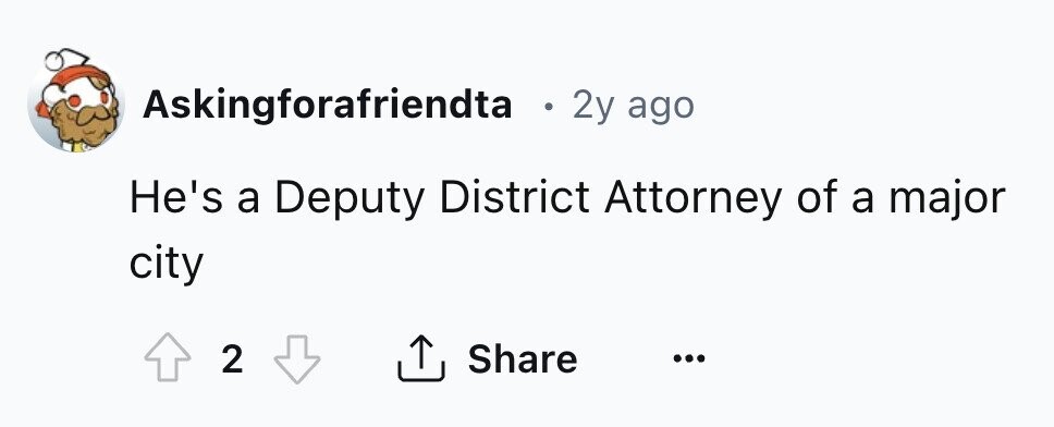 Askingforafriendta . 2y ago He's a Deputy District Attorney of a major city 2 Share ... 