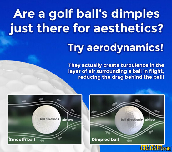 Are a golf ball's dimples just there for aesthetics? Try aerodynamics! They actually create turbulence in the layer of air surrounding a ball in flight, reducing the drag behind the ball! ball direction airflow ball direction airflow Smooth ball Dimpled ball CRACKED COM