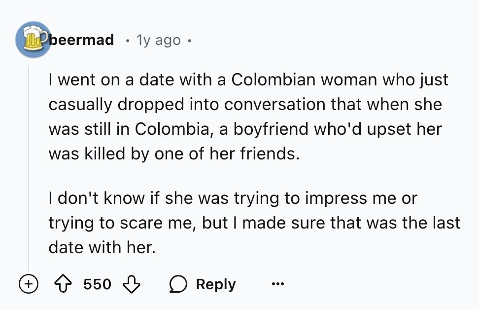 beermad 1y ago I went on a date with a Colombian woman who just casually dropped into conversation that when she was still in Colombia, a boyfriend who'd upset her was killed by one of her friends. I don't know if she was trying to impress me or trying to scare me, but I made sure that was the last date with her. + 550 Reply ...