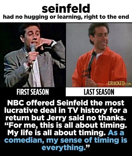 seinfeld had no hugging or learning, right to the end CRACKED.COM FIRST SEASON LAST SEASON NBC offered Seinfeld the most lucrative deal in TV history for a return but Jerry said no thanks. For me, this is all about timing. My life is all about timing. As a comedian, my sense of timing is everything.