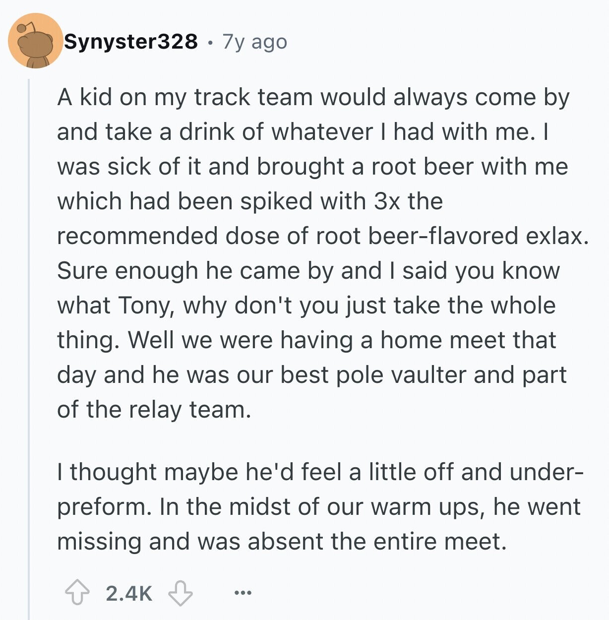 Synyster328 7y ago A kid on my track team would always come by and take a drink of whatever I had with me. I was sick of it and brought a root beer with me which had been spiked with 3x the recommended dose of root beer-flavored exlax. Sure enough he came by and I said you know what Tony, why don't you just take the whole thing. Well we were having a home meet that day and he was our best pole vaulter and part of the relay team. I thought maybe he'd feel a little off and under-