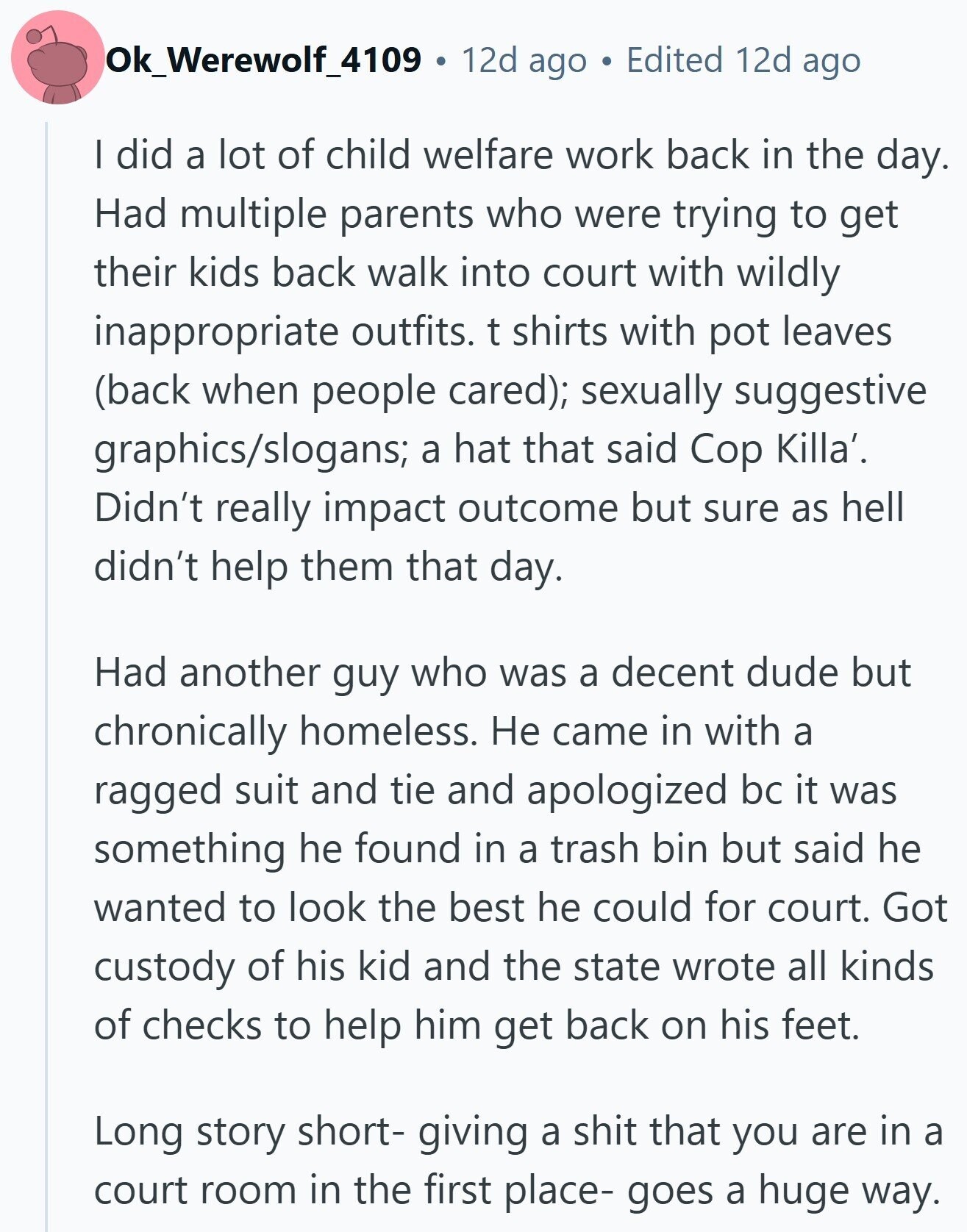 Ok_Werewolf_4109 12d ago Edited 12d ago | did a lot of child welfare work back in the day. Had multiple parents who were trying to get their kids back walk into court with wildly inappropriate outfits. t shirts with pot leaves (back when people cared); sexually suggestive graphics/slogans; a hat that said Cop Killa'. Didn't really impact outcome but sure as hell didn't help them that day. Had another guy who was a decent dude but chronically homeless. Не came in with a ragged suit and tie and apologized bc it was something he found in a trash bin but