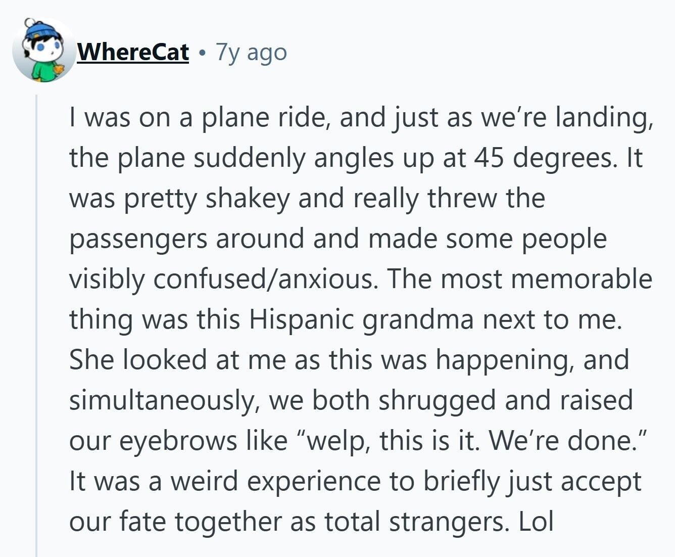 WhereCat 7y ago | was on a plane ride, and just as we're landing, the plane suddenly angles up at 45 degrees. It was pretty shakey and really threw the passengers around and made some people visibly confused/anxious. The most memorable thing was this Hispanic grandma next to me. She looked at me as this was happening, and simultaneously, we both shrugged and raised our eyebrows like welp, this is it. We're done. It was a weird experience to briefly just accept our fate together as total strangers. Lol