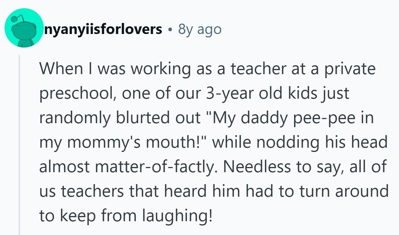 nyanyiisforlovers 8y ago When I was working as a teacher at a private preschool, one of our 3-year old kids just randomly blurted out My daddy pee-pee in my mommy's mouth! while nodding his head almost matter-of-factly. Needless to say, all of us teachers that heard him had to turn around to keep from laughing! 