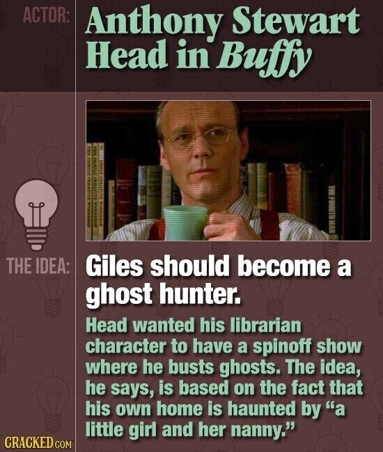 ACTOR: Anthony Stewart Head in Buffy THE IDEA: Giles should become a ghost hunter. Head wanted his librarian character to have a spinoff show where he busts ghosts. The idea, he says, is based on the fact that his own home is haunted by a little girl and her nanny. CRACKED.COM