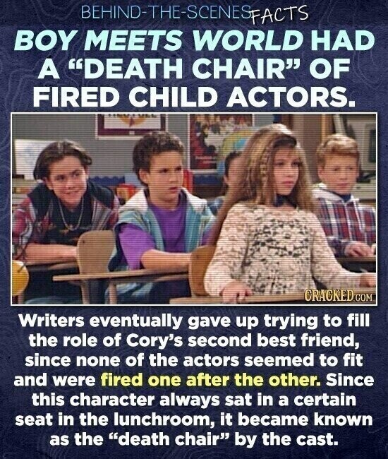 BEHIND-THE-SCINESPACTS BOY MEETS WORLD HAD A DEATH CHAIR OF FIRED CHILD ACTORS. CRACKED.COM Writers eventually gave up trying to fill the role of Cory's second best friend, since none of the actors seemed to fit and were fired one after the other. Since this character always sat in a certain seat in the lunchroom, it became known as the death chair by the cast.