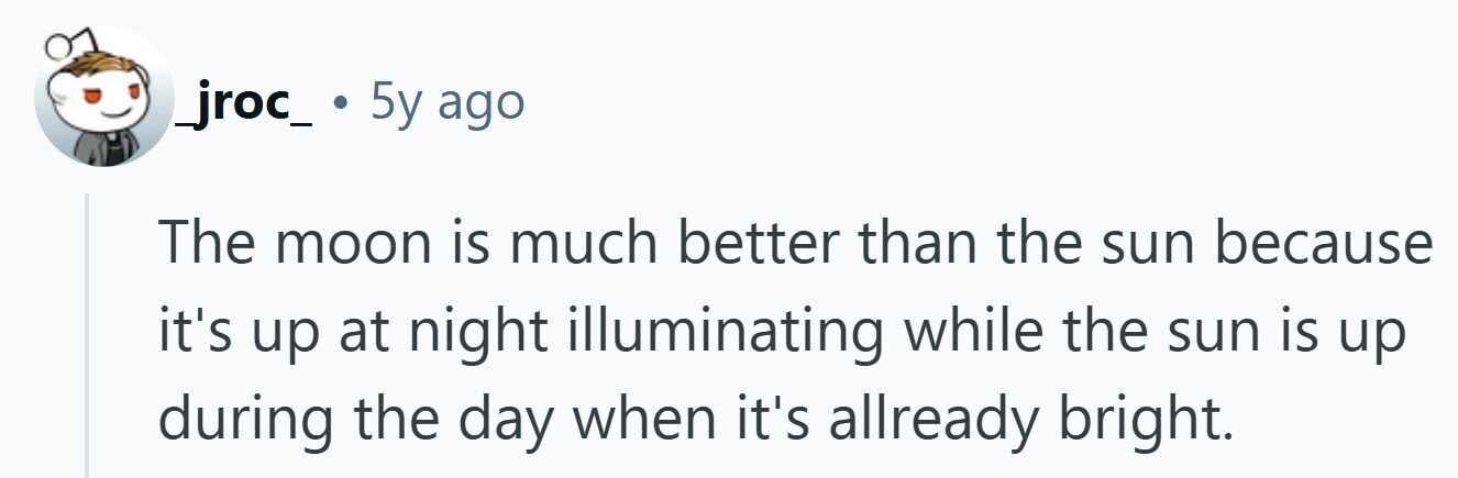 _jroc_ . 5y ago The moon is much better than the sun because it's up at night illuminating while the sun is up during the day when it's allready bright. 