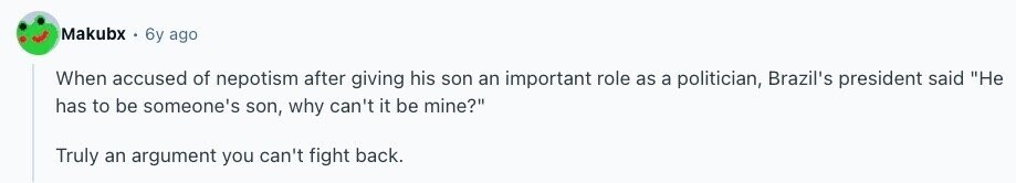 Makubx 6y ago When accused of nepotism after giving his son an important role as a politician, Brazil's president said Не has to be someone's son, why can't it be mine? Truly an argument you can't fight back. 