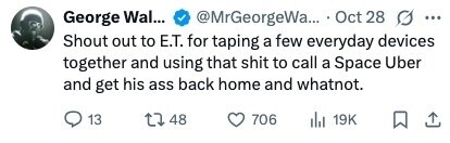 George Wal... @MrGeorgeWa... Oct 28 G ... Shout out to E.T. for taping a few everyday devices together and using that shit to call a Space Uber and get his ass back home and whatnot. 13 48 706 19K 