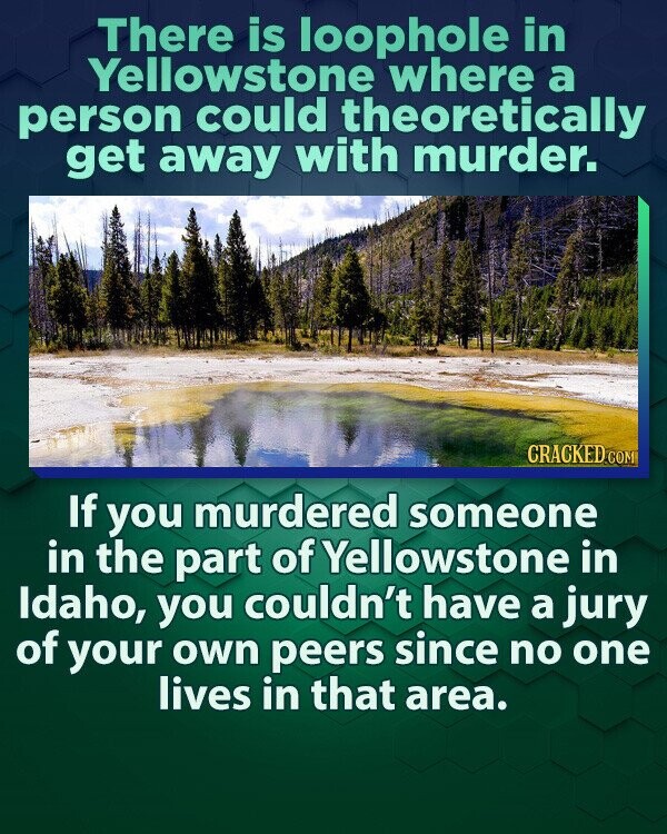 There is loophole in Yellowstone where a person could theoretically get away with murder. CRACKED.COM If you murdered someone in the part of Yellowstone in Idaho, you couldn't have a jury of your own peers since no one lives in that area.
