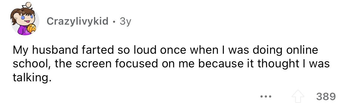 Crazylivykid . 3y My husband farted so loud once when I was doing online school, the screen focused on me because it thought I was talking. ... 389