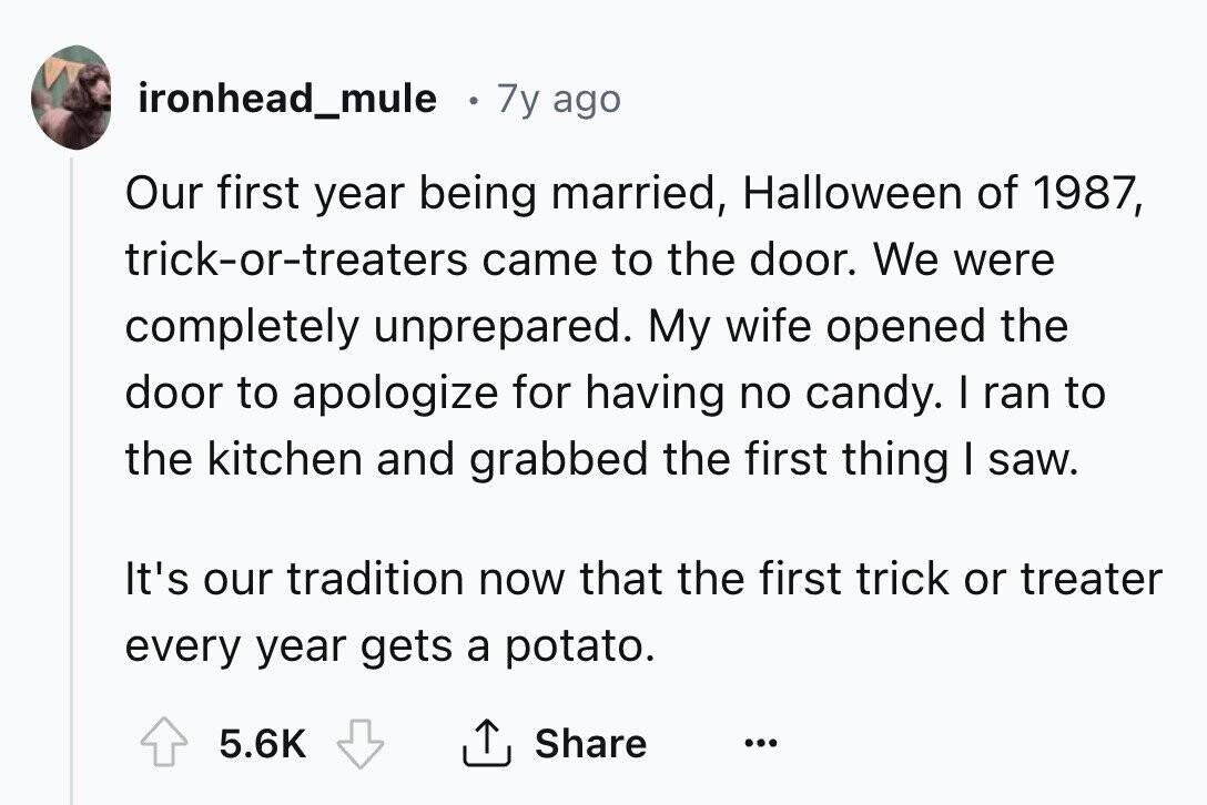 ironhead_mule 7y ago Our first year being married, Halloween of 1987, trick-or-treaters came to the door. We were completely unprepared. My wife opened the door to apologize for having no candy. I ran to the kitchen and grabbed the first thing I saw. It's our tradition now that the first trick or treater every year gets a potato. 5.6K Share ...