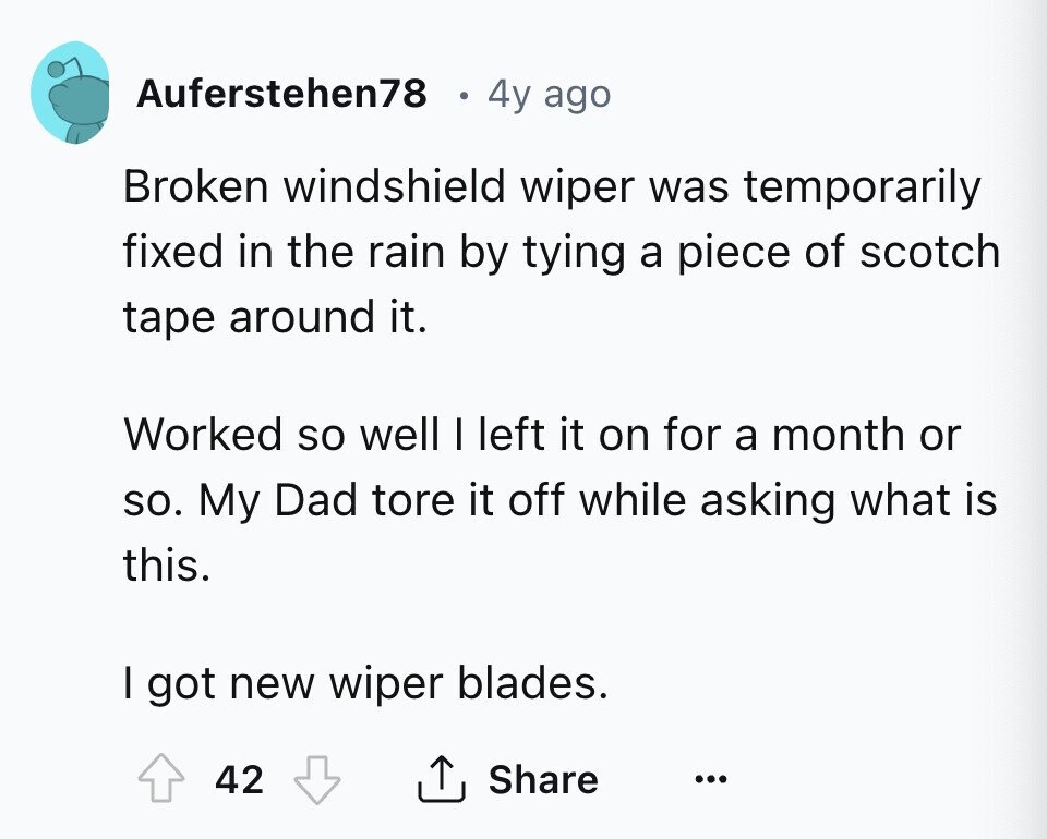 Auferstehen78 4y ago Broken windshield wiper was temporarily fixed in the rain by tying a piece of scotch tape around it. Worked so well I left it on for a month or so. My Dad tore it off while asking what is this. I got new wiper blades. 42 Share ... 