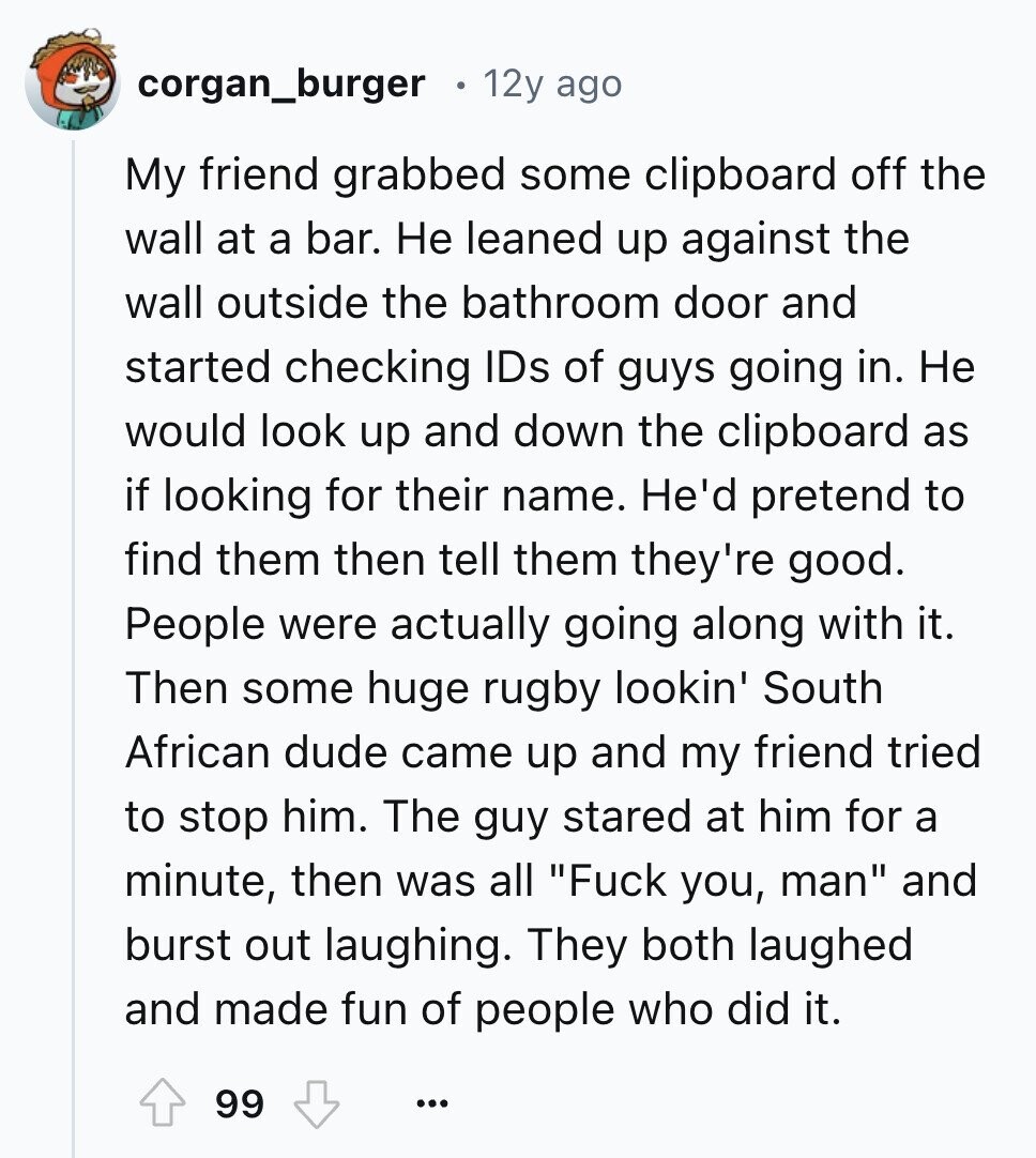 corgan_burger 12y ago My friend grabbed some clipboard off the wall at a bar. Не leaned up against the wall outside the bathroom door and started checking IDs of guys going in. Не would look up and down the clipboard as if looking for their name. He'd pretend to find them then tell them they're good. People were actually going along with it. Then some huge rugby lookin' South African dude came up and my friend tried to stop him. The guy stared at him for a minute, then was all Fuck you, man and burst out laughing. They both