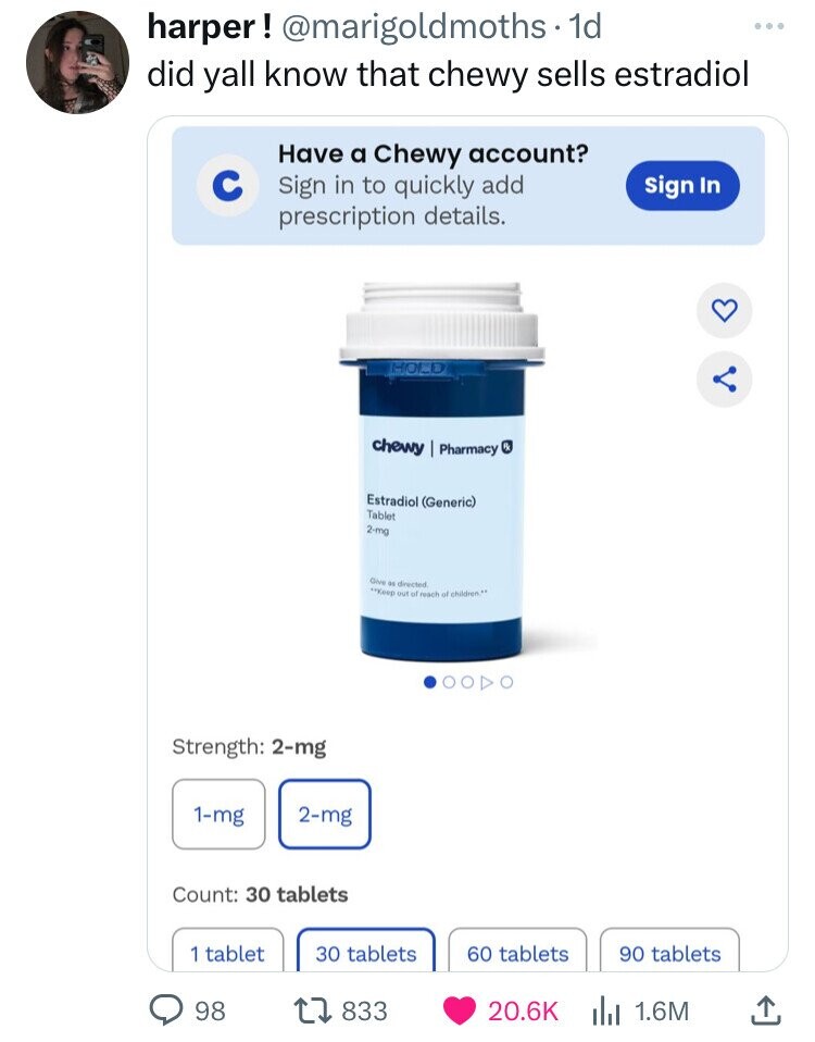 harper! @marigoldmoths. 1d did yall know that chewy sells estradiol Have a Chewy account? с Sign in to quickly add sign In prescription details. HOLD chewy Pharmacy RX Estradiol (Generic) Tablet 2-mg Give as directed **Koop out of reach of children.** Strength: 2-mg 1-mg 2-mg Count: 30 tablets 1 tablet 30 tablets 60 tablets 90 tablets 98 833 20.6K 1.6M