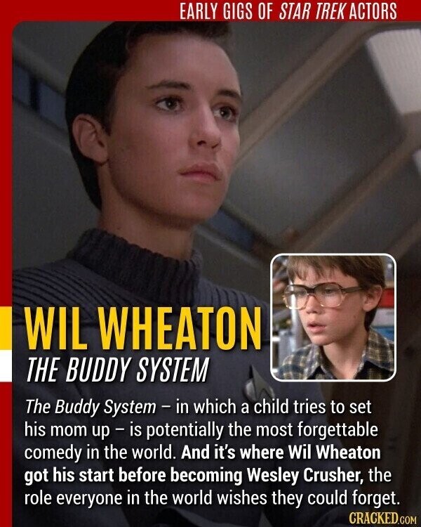 EARLY GIGS OF STAR TREK ACTORS WIL WHEATON THE BUDDY SYSTEM The Buddy System - in which a child tries to set his mom up-is potentially the most forgettable comedy in the world. And it's where Wil Wheaton got his start before becoming Wesley Crusher, the role everyone in the world wishes they could forget. CRACKED.COM