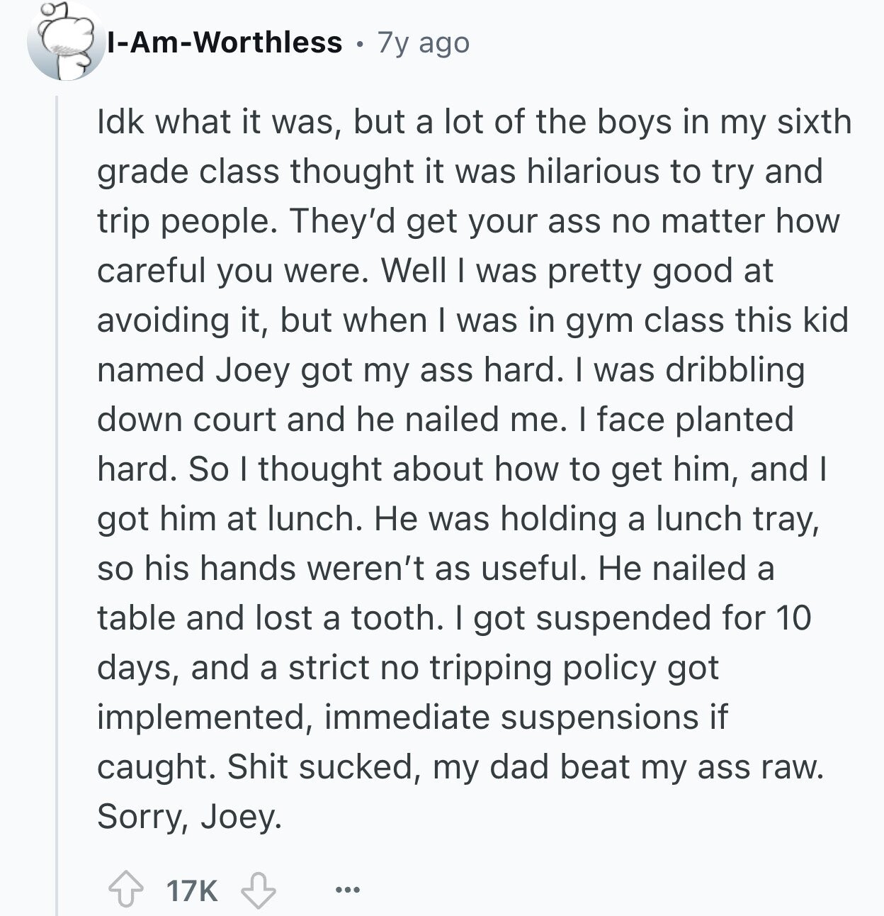 I-Am-Worthless 7y ago Idk what it was, but a lot of the boys in my sixth grade class thought it was hilarious to try and trip people. They'd get your ass no matter how careful you were. Well I was pretty good at avoiding it, but when I was in gym class this kid named Joey got my ass hard. I was dribbling down court and he nailed me. I face planted hard. So I thought about how to get him, and I got him at lunch. Не was holding a lunch tray, so his hands weren't as useful. Не