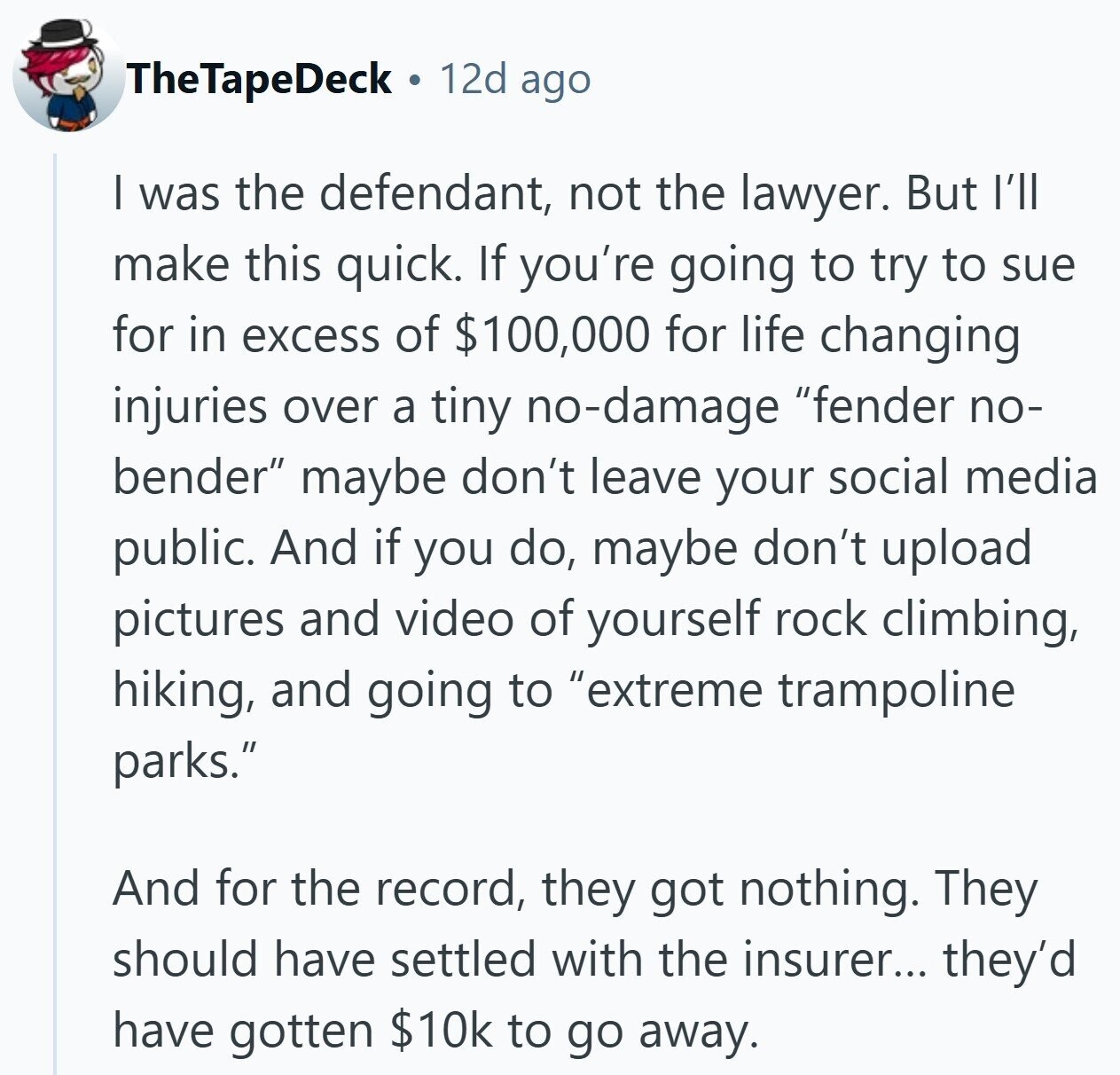 TheTapeDeck 12d ago I was the defendant, not the lawyer. But I'll make this quick. If you're going to try to sue for in excess of $100,000 for life changing injuries over a tiny no-damage fender no- bender maybe don't leave your social media public. And if you do, maybe don't upload pictures and video of yourself rock climbing, hiking, and going to extreme trampoline parks. And for the record, they got nothing. They should have settled with the insurer... they'd have gotten $10k to go away.