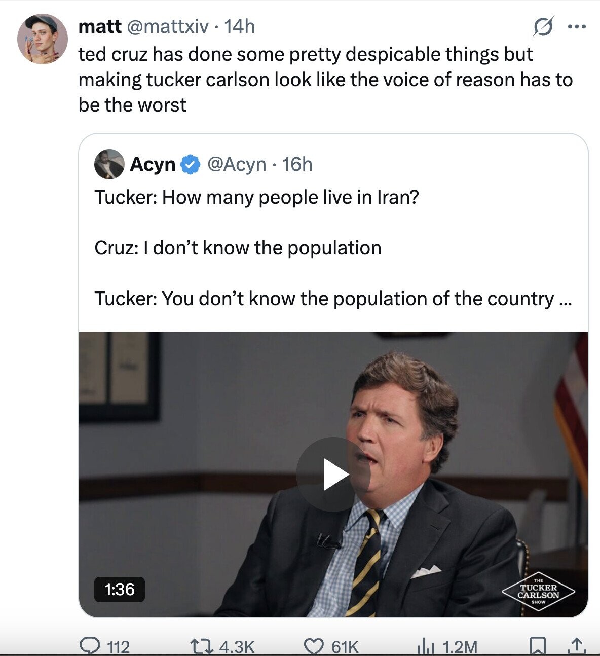 matt @mattxiv 14h ... ted cruz has done some pretty despicable things but making tucker carlson look like the voice of reason has to be the worst Acyn @Acyn 16h Tucker: How many people live in Iran? Cruz: I don't know the population Tucker: You don't know the population of the country... THE 1:36 TUCKER CARLSON SHOW 112 4.3K 61K 1.2M