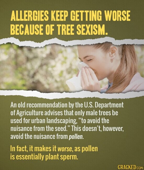 ALLERGIES KEEP GETTING WORSE BECAUSE OF TREE SEXISM. An old recommendation by the U.S. Department of Agriculture advises that only male trees be used for urban landscaping, to avoid the nuisance from the seed. This doesn't, however, avoid the nuisance from pollen. In fact, it makes it worse, as pollen is essentially plant sperm. CRACKED.COM