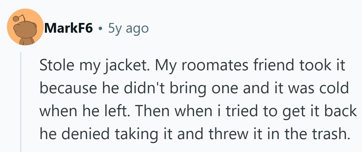 MarkF6 . 5y ago Stole my jacket. My roomates friend took it because he didn't bring one and it was cold when he left. Then when i i tried to get it back he denied taking it and threw it in the trash.