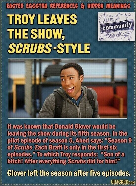 EASTER EGGSTRA REFERENCES & HIDDEN MEANINGS TROY LEAVES community THE SHOW, SCRUBS-STYLE It was known that Donald Glover would be leaving the show during its fifth season. In the pilot episode of season 5, Abed says: Season 9 of Scrubs Zach Braff is only in the first six episodes. To which Troy responds: Son of a bitch! After everything Scrubs did for him! Glover left the season after five episodes. GRACKED COM