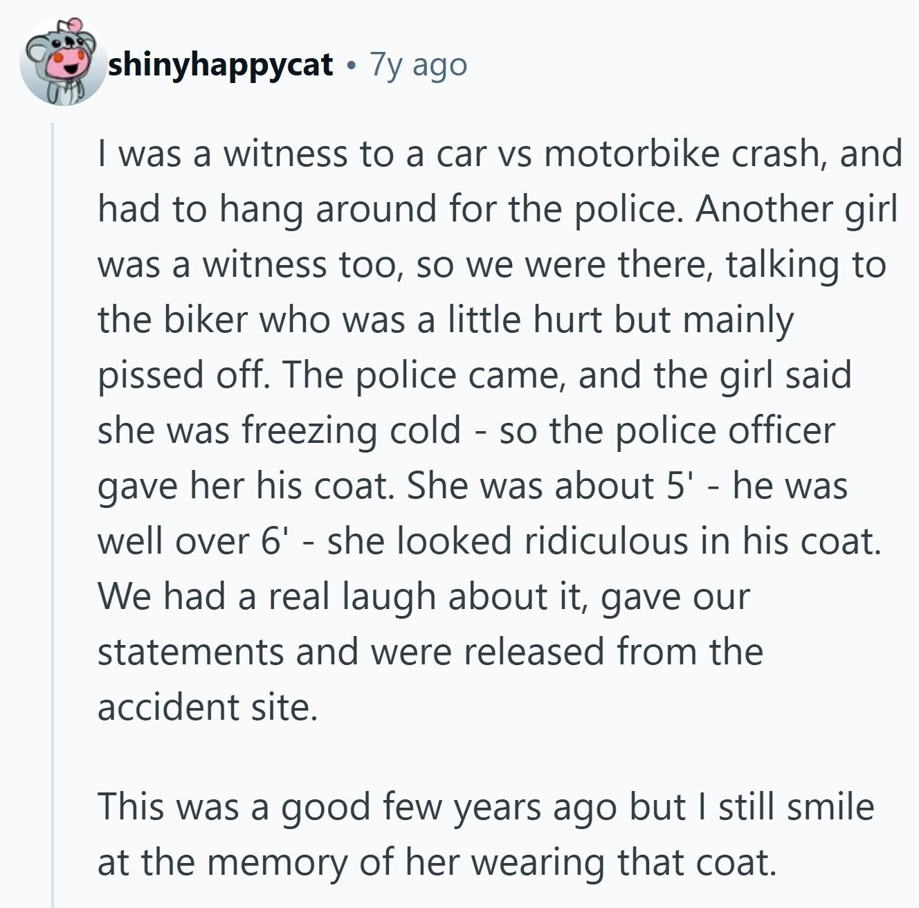 shinyhappycat 7y ago I was a witness to a car VS motorbike crash, and had to hang around for the police. Another girl was a witness too, so we were there, talking to the biker who was a little hurt but mainly pissed off. The police came, and the girl said she was freezing cold - so the police officer gave her his coat. She was about 5' - he was well over 6' - she looked ridiculous in his coat. We had a real laugh about it, gave our statements and were released from the accident site. This was a good few years ago but