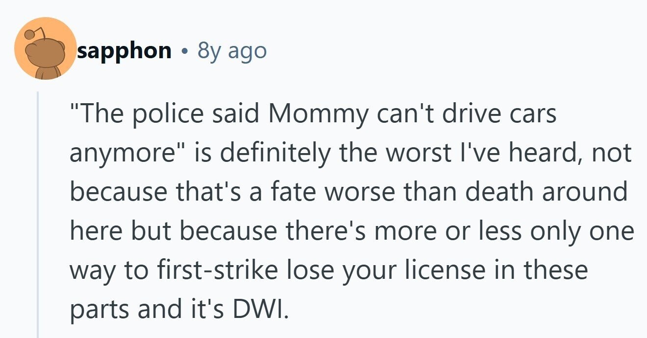 sapphon . 8y ago The police said Mommy can't drive cars anymore is definitely the worst I've heard, not because that's a fate worse than death around here but because there's more or less only one way to first-strike lose your license in these parts and it's DWI. 