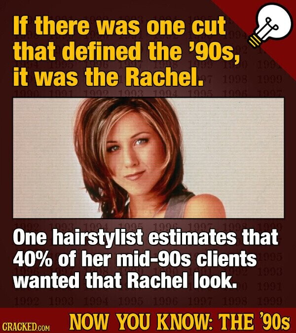 If there was one cut that defined the '90s, OL 92 199 it was the Rachel. 1998 1999 1990 1991 1992 1993 1994 1995 1996 1997 1998 One 1993 1993 hairstylist 1994 1995 estimates 1996 1997 that you 40% of her mid-90s clients 1995 1993 wanted that Rachel look. 1991 1992 1993 1994 1995 1996 1997 1998 1999 NOW YOU KNOW: THE '90s CRACKED.COM