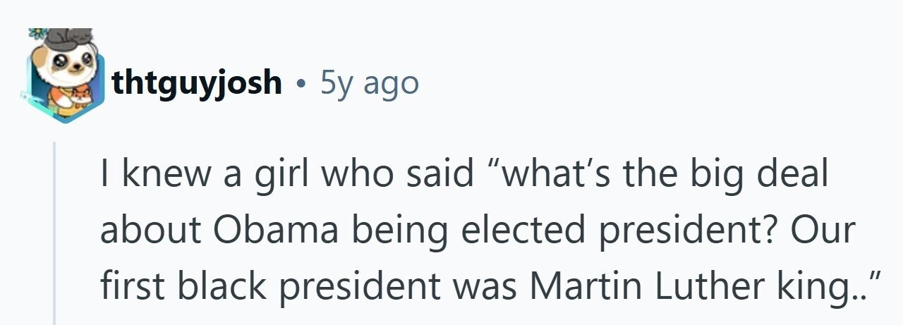 thtguyjosh . 5y ago I knew a girl who said what's the big deal about Obama being elected president? Our first black president was Martin Luther king.. 