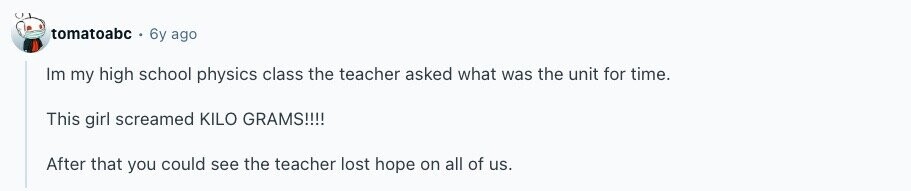 tomatoabc 6y ago Im my high school physics class the teacher asked what was the unit for time. This girl screamed KILO GRAMS!!!! After that you could see the teacher lost hope on all of us. 