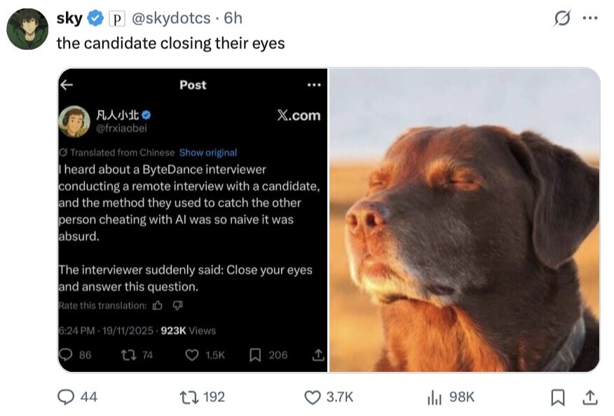 sky P @skydotcs 6h s... the candidate closing their eyes Post ... X.com @frxiaobei O Translated from Chinese Show original heard about a ByteDance interviewer conducting a remote interview with a candidate, and the method they used to catch the other person cheating with Al was so naive it was absurd. The interviewer suddenly said: Close your eyes and answer this question. Rate this translation: 6:24 PM 19/11/2025 923K Views 86 74 1.5K 206 44 192 3.7K 98K 