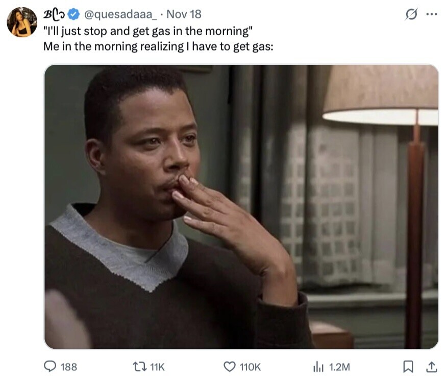 BC @quesadaaa_ Nov 18 s... I'll just stop and get gas in the morning Me in the morning realizing I have to get gas: 188 11K 110K dil 1.2M 