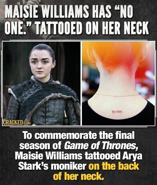 MAISIE WILLIAMS HAS NO ONE. TATTOOED ON HER NECK No One CRACKED.COM To commemorate the final season of Game of Thrones, Maisie Williams tattooed Arya Stark's moniker on the back of her neck.