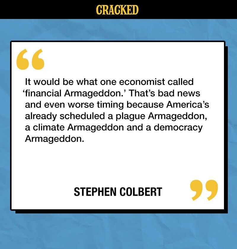 CRACKED It would be what one economist called 'financial Armageddon.' That's bad news and even worse timing because America's already scheduled a plague Armageddon, a climate Armageddon and a democracy Armageddon. STEPHEN COLBERT 