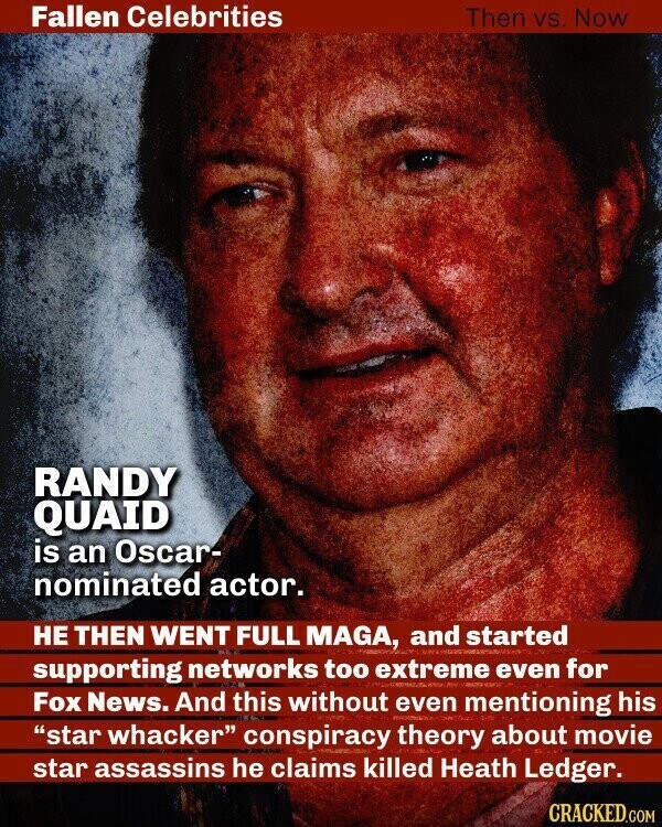 Fallen Celebrities Then vs. Now RANDY QUAID is an Oscar- nominated actor. НЕ THEN WENT FULL MAGA, and started supporting networks too extreme RIN even for Fox News. And this without even mentioning his star whacker conspiracy theory about movie star assassins he claims killed Heath Ledger. CRACKED.COM