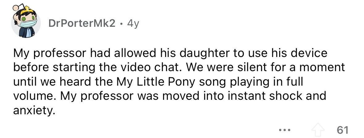 DrPorterMk2 . 4y My professor had allowed his daughter to use his device before starting the video chat. We were silent for a moment until we heard the My Little Pony song playing in full volume. My professor was moved into instant shock and anxiety. ... 61