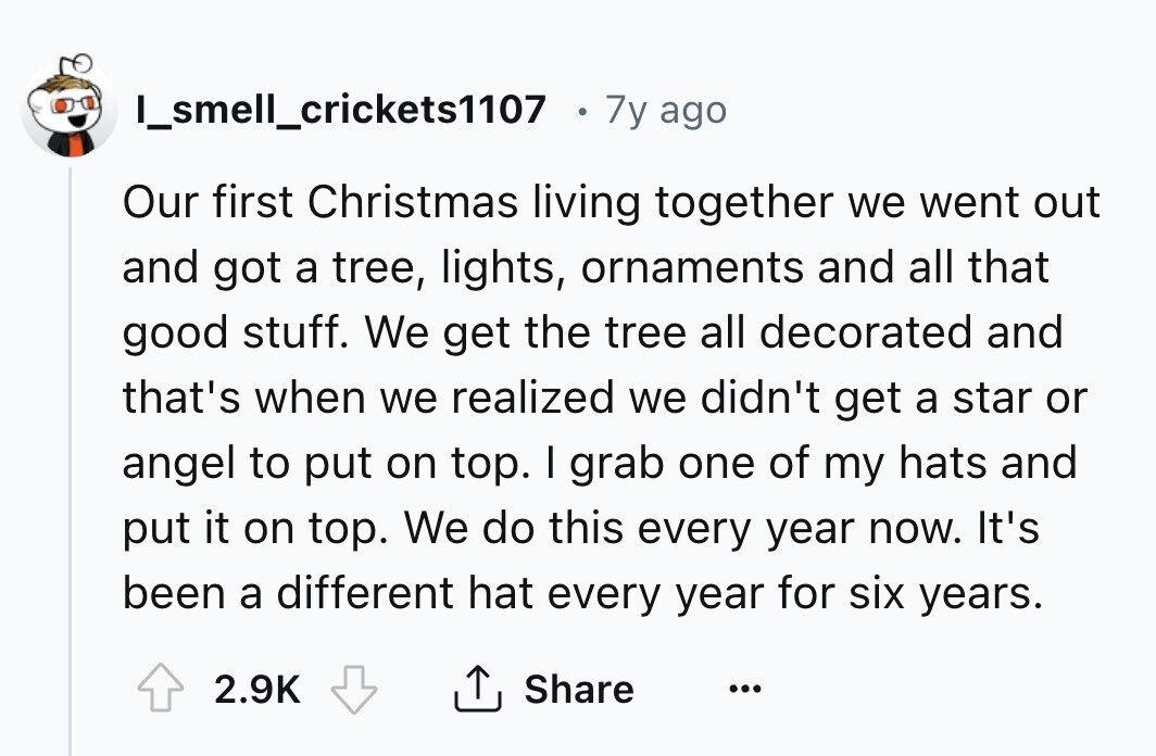 I_smell_crickets1107 7y ago Our first Christmas living together we went out and got a tree, lights, ornaments and all that good stuff. We get the tree all decorated and that's when we realized we didn't get a star or angel to put on top. I grab one of my hats and put it on top. We do this every year now. It's been a different hat every year for six years. 2.9K Share ...