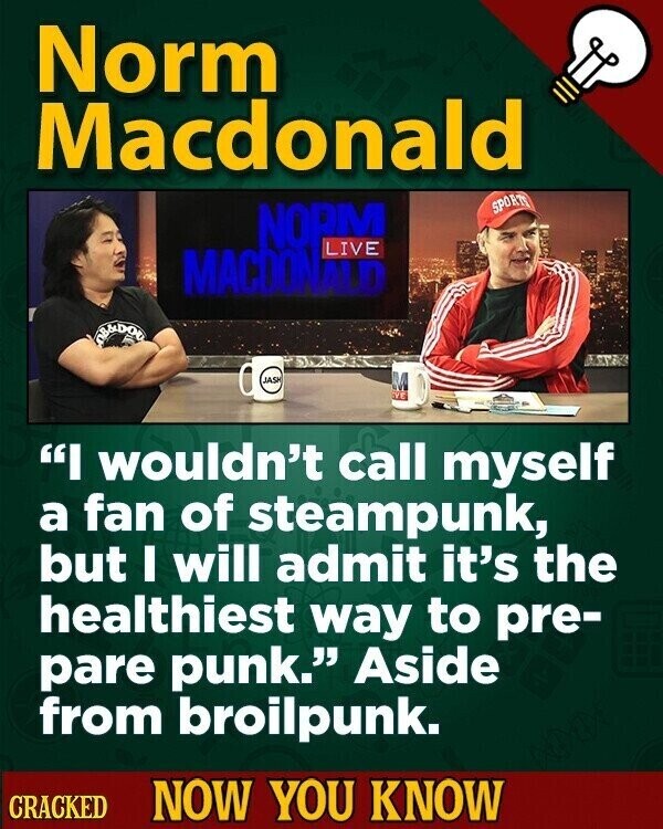 Norm Macdonald SPORTS NOPM LIVE MACDONALD OB&DOU JASH EVE I wouldn't call myself a fan of steampunk, but I will admit it's the healthiest way to pre- pare punk. Aside from broilpunk. CRACKED NOW YOU KNOW
