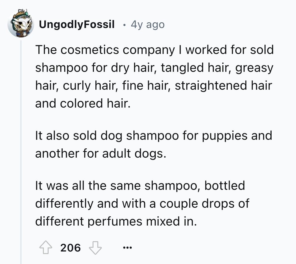 UngodlyFossil 4y ago The cosmetics company I worked for sold shampoo for dry hair, tangled hair, greasy hair, curly hair, fine hair, straightened hair and colored hair. It also sold dog shampoo for puppies and another for adult dogs. It was all the same shampoo, bottled differently and with a couple drops of different perfumes mixed in. 206 ...