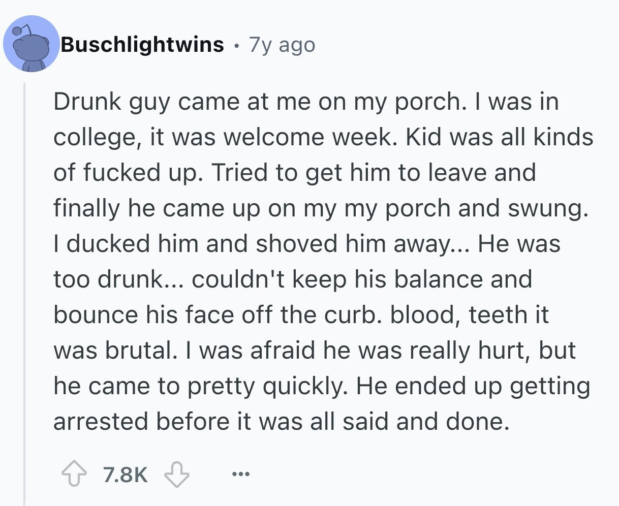 Buschlightwins 7y ago Drunk guy came at me on my porch. I was in college, it was welcome week. Kid was all kinds of fucked up. Tried to get him to leave and finally he came up on my my porch and swung. I ducked him and shoved him away... Не was too drunk... couldn't keep his balance and bounce his face off the curb. blood, teeth it was brutal. I was afraid he was really hurt, but he came to pretty quickly. Не ended up getting arrested before it was all said and done. 7.8K ...